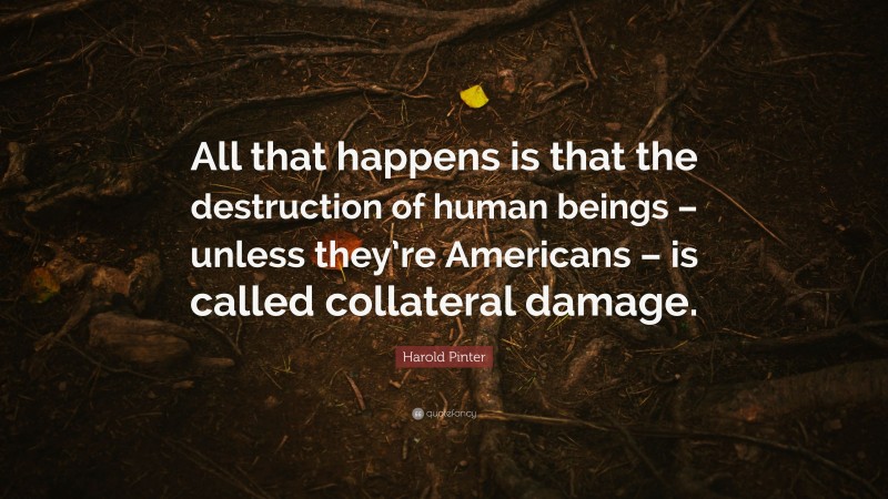 Harold Pinter Quote: “All that happens is that the destruction of human beings – unless they’re Americans – is called collateral damage.”