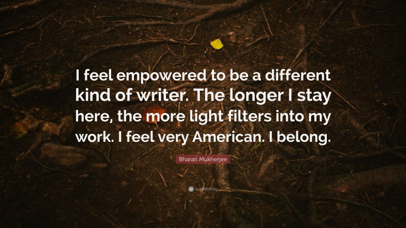 Bharati Mukherjee Quote: “I feel empowered to be a different kind of writer. The longer I stay here, the more light filters into my work. I feel very American. I belong.”