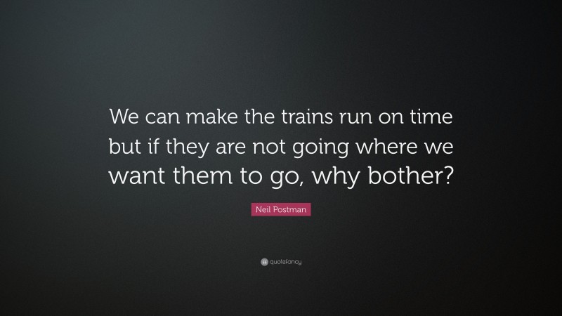 Neil Postman Quote: “We can make the trains run on time but if they are not going where we want them to go, why bother?”