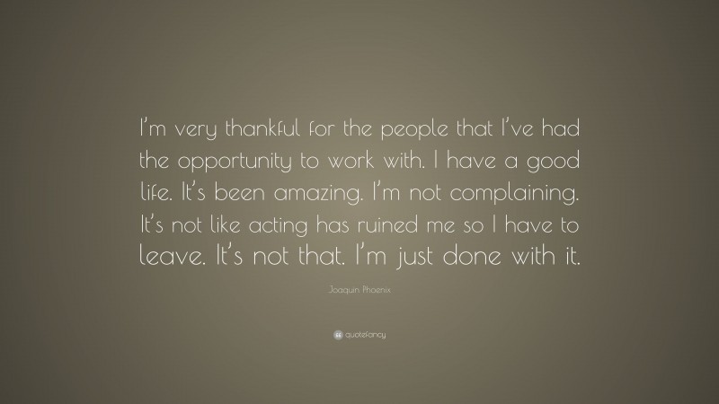 Joaquin Phoenix Quote: “I’m very thankful for the people that I’ve had the opportunity to work with. I have a good life. It’s been amazing. I’m not complaining. It’s not like acting has ruined me so I have to leave. It’s not that. I’m just done with it.”