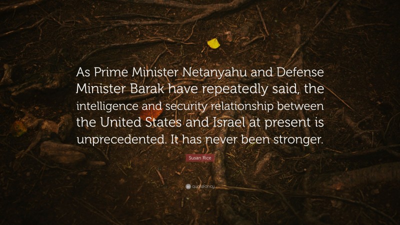 Susan Rice Quote: “As Prime Minister Netanyahu and Defense Minister Barak have repeatedly said, the intelligence and security relationship between the United States and Israel at present is unprecedented. It has never been stronger.”