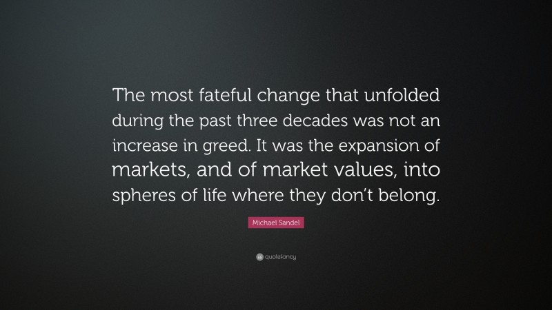 Michael Sandel Quote: “The most fateful change that unfolded during the past three decades was not an increase in greed. It was the expansion of markets, and of market values, into spheres of life where they don’t belong.”