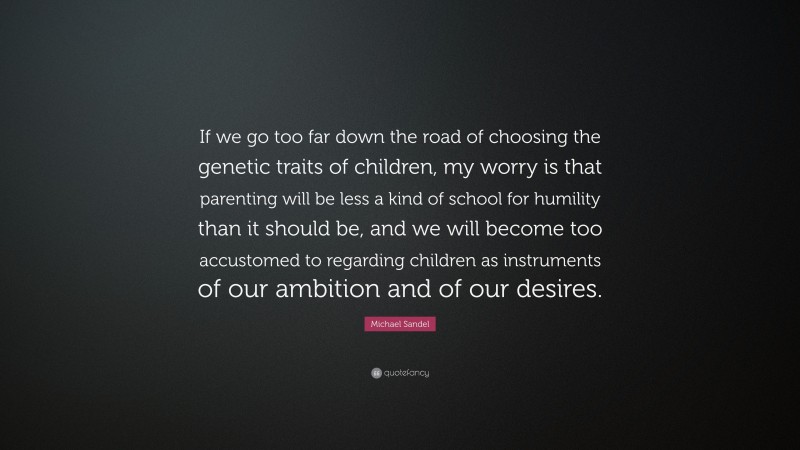 Michael Sandel Quote: “If we go too far down the road of choosing the genetic traits of children, my worry is that parenting will be less a kind of school for humility than it should be, and we will become too accustomed to regarding children as instruments of our ambition and of our desires.”