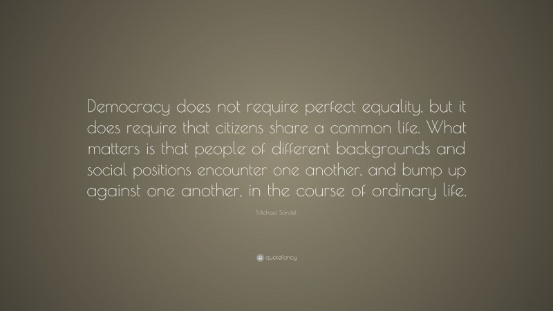 Michael Sandel Quote: “Democracy does not require perfect equality, but it does require that citizens share a common life. What matters is that people of different backgrounds and social positions encounter one another, and bump up against one another, in the course of ordinary life.”