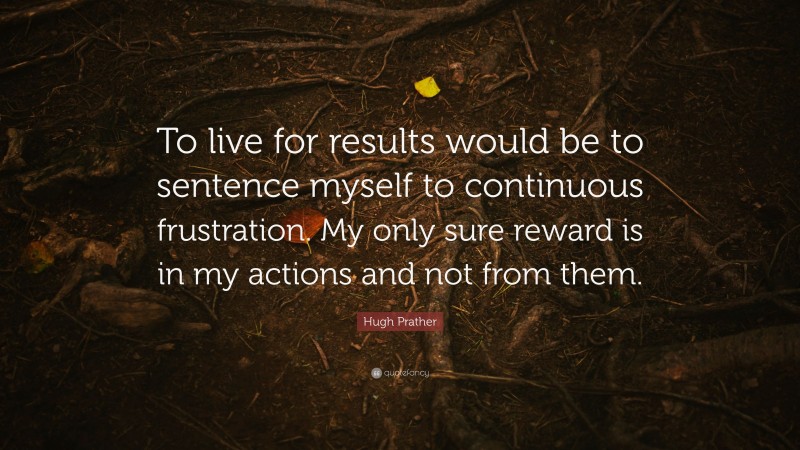 Hugh Prather Quote: “To live for results would be to sentence myself to continuous frustration. My only sure reward is in my actions and not from them.”