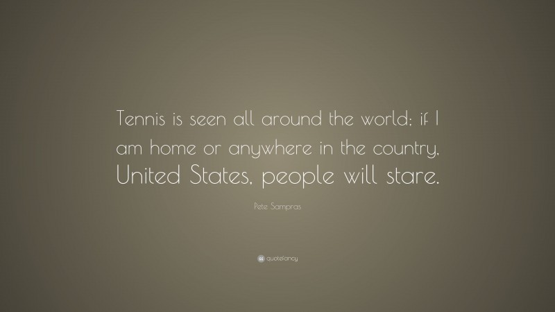 Pete Sampras Quote: “Tennis is seen all around the world; if I am home or anywhere in the country, United States, people will stare.”