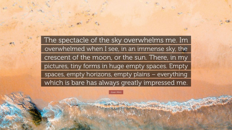 Joan Miró Quote: “The spectacle of the sky overwhelms me. Im overwhelmed when I see, in an immense sky, the crescent of the moon, or the sun. There, in my pictures, tiny forms in huge empty spaces. Empty spaces, empty horizons, empty plains – everything which is bare has always greatly impressed me.”