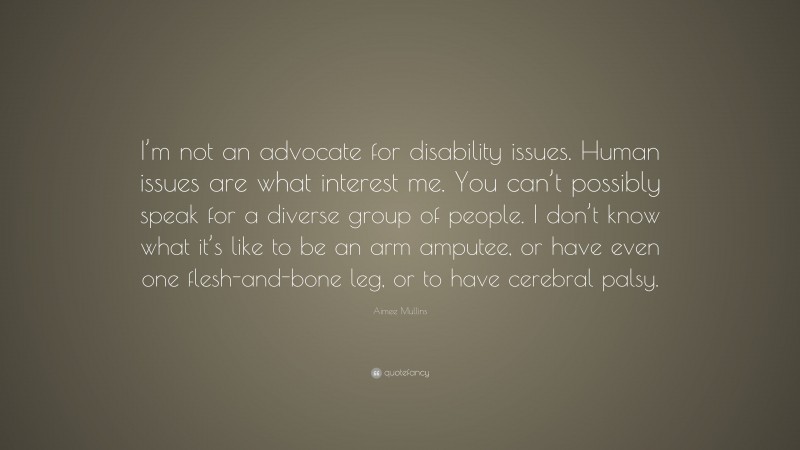 Aimee Mullins Quote: “I’m not an advocate for disability issues. Human issues are what interest me. You can’t possibly speak for a diverse group of people. I don’t know what it’s like to be an arm amputee, or have even one flesh-and-bone leg, or to have cerebral palsy.”