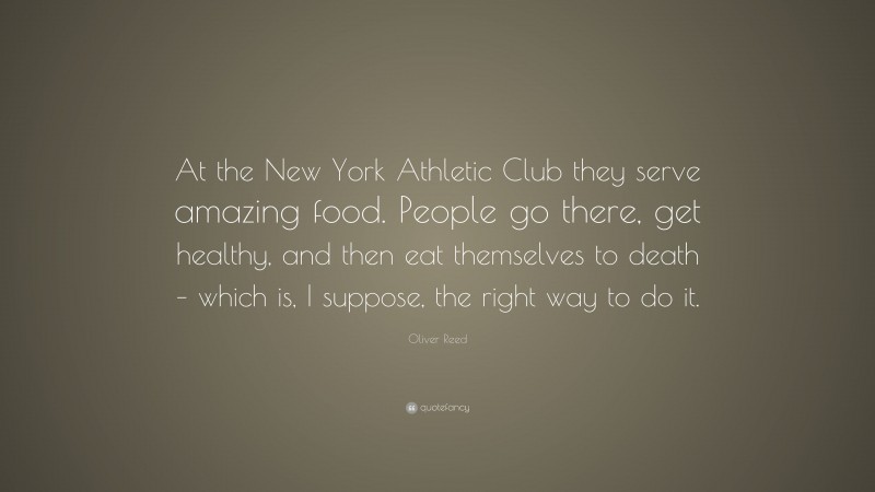 Oliver Reed Quote: “At the New York Athletic Club they serve amazing food. People go there, get healthy, and then eat themselves to death – which is, I suppose, the right way to do it.”