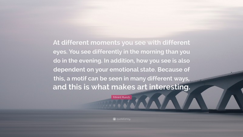 Edvard Munch Quote: “At different moments you see with different eyes. You see differently in the morning than you do in the evening. In addition, how you see is also dependent on your emotional state. Because of this, a motif can be seen in many different ways, and this is what makes art interesting.”