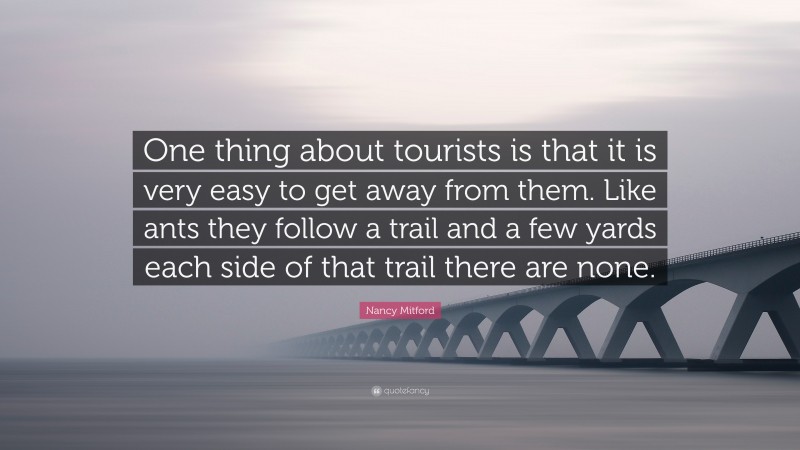 Nancy Mitford Quote: “One thing about tourists is that it is very easy to get away from them. Like ants they follow a trail and a few yards each side of that trail there are none.”