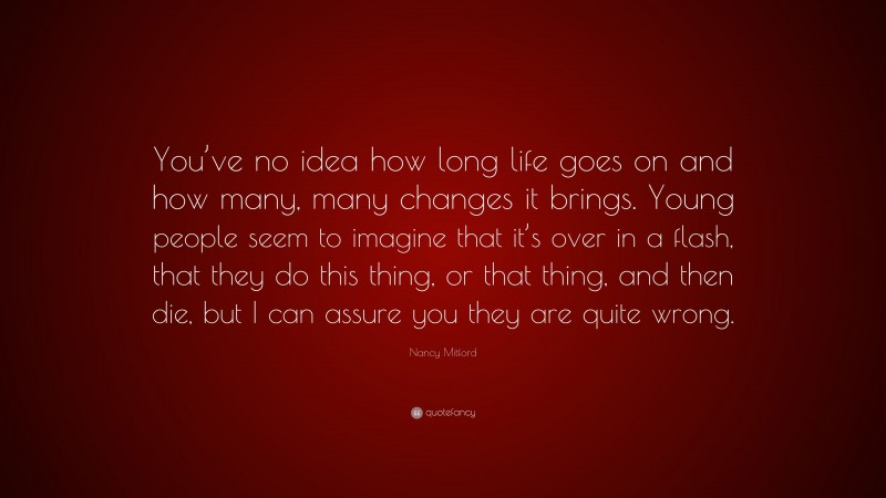Nancy Mitford Quote: “You’ve no idea how long life goes on and how many, many changes it brings. Young people seem to imagine that it’s over in a flash, that they do this thing, or that thing, and then die, but I can assure you they are quite wrong.”
