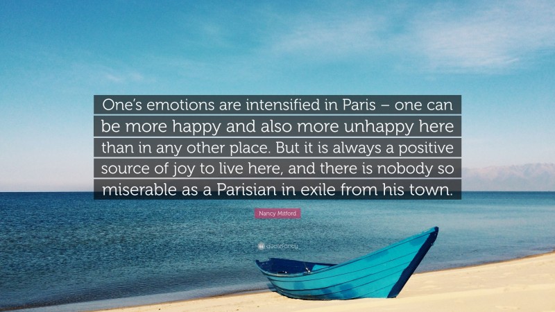 Nancy Mitford Quote: “One’s emotions are intensified in Paris – one can be more happy and also more unhappy here than in any other place. But it is always a positive source of joy to live here, and there is nobody so miserable as a Parisian in exile from his town.”