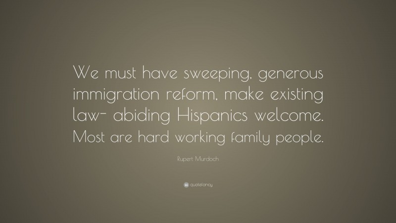 Rupert Murdoch Quote: “We must have sweeping, generous immigration reform, make existing law- abiding Hispanics welcome. Most are hard working family people.”