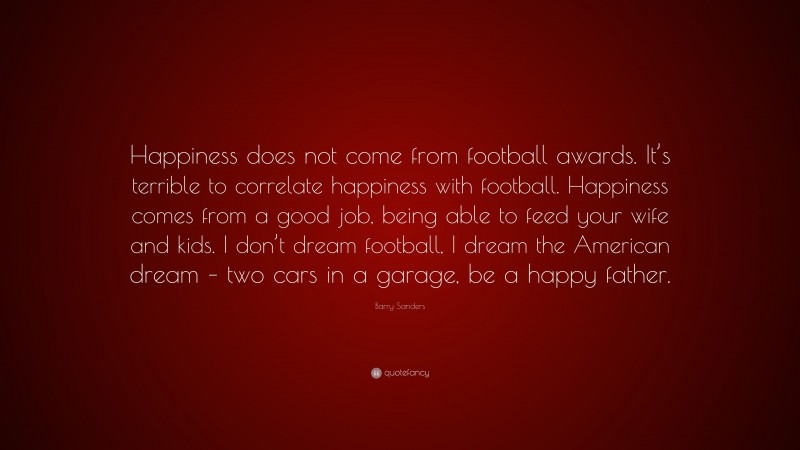 Barry Sanders Quote: “Happiness does not come from football awards. It’s terrible to correlate happiness with football. Happiness comes from a good job, being able to feed your wife and kids. I don’t dream football, I dream the American dream – two cars in a garage, be a happy father.”