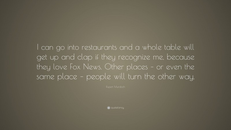 Rupert Murdoch Quote: “I can go into restaurants and a whole table will get up and clap if they recognize me, because they love Fox News. Other places – or even the same place – people will turn the other way.”