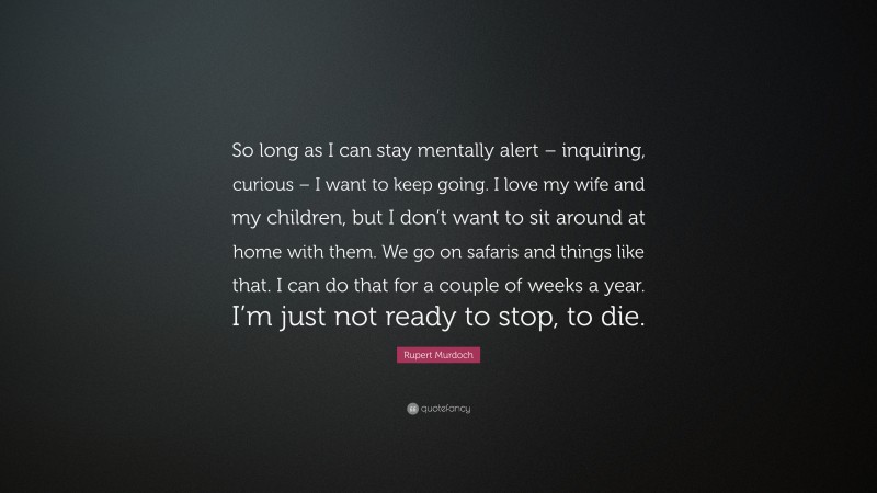 Rupert Murdoch Quote: “So long as I can stay mentally alert – inquiring, curious – I want to keep going. I love my wife and my children, but I don’t want to sit around at home with them. We go on safaris and things like that. I can do that for a couple of weeks a year. I’m just not ready to stop, to die.”