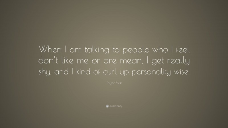 Taylor Swift Quote: “When I am talking to people who I feel don’t like me or are mean, I get really shy, and I kind of curl up personality wise.”