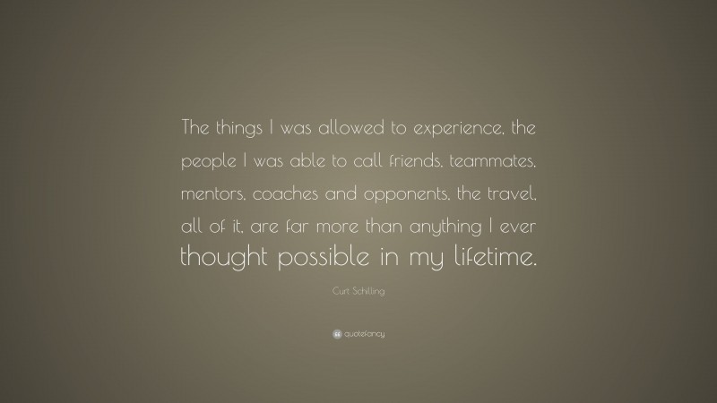 Curt Schilling Quote: “The things I was allowed to experience, the people I was able to call friends, teammates, mentors, coaches and opponents, the travel, all of it, are far more than anything I ever thought possible in my lifetime.”