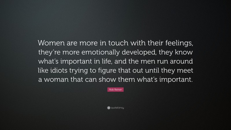 Rob Reiner Quote: “Women are more in touch with their feelings, they’re more emotionally developed, they know what’s important in life, and the men run around like idiots trying to figure that out until they meet a woman that can show them what’s important.”