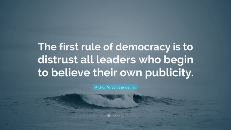 Arthur M. Schlesinger, Jr. Quote: “The first rule of democracy is to distrust all leaders who begin to believe their own publicity.”