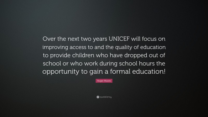 Roger Moore Quote: “Over the next two years UNICEF will focus on improving access to and the quality of education to provide children who have dropped out of school or who work during school hours the opportunity to gain a formal education!”