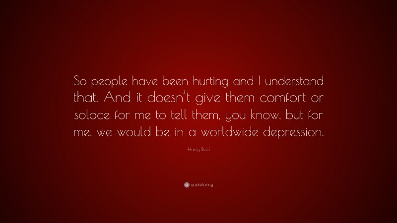 Harry Reid Quote: “So people have been hurting and I understand that. And it doesn’t give them comfort or solace for me to tell them, you know, but for me, we would be in a worldwide depression.”