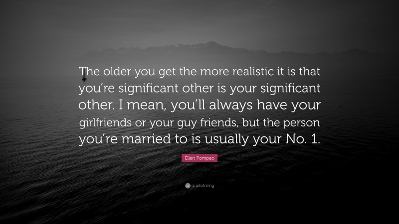 Ellen Pompeo Quote: “The older you get the more realistic it is that you’re significant other is your significant other. I mean, you’ll always have your girlfriends or your guy friends, but the person you’re married to is usually your No. 1.”