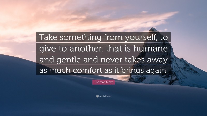 Thomas More Quote: “Take something from yourself, to give to another, that is humane and gentle and never takes away as much comfort as it brings again.”