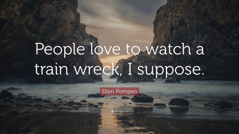 Ellen Pompeo Quote: “People love to watch a train wreck, I suppose.”