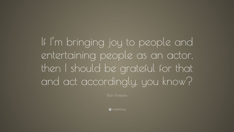 Ellen Pompeo Quote: “If I’m bringing joy to people and entertaining people as an actor, then I should be grateful for that and act accordingly, you know?”