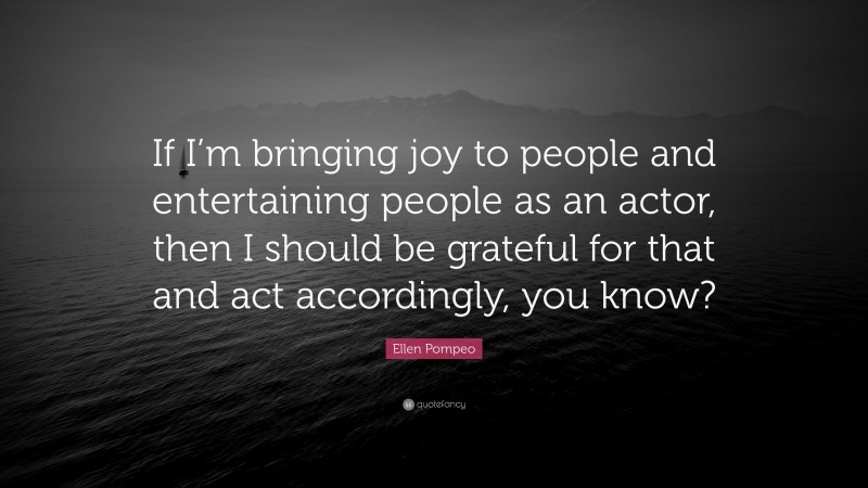 Ellen Pompeo Quote: “If I’m bringing joy to people and entertaining people as an actor, then I should be grateful for that and act accordingly, you know?”