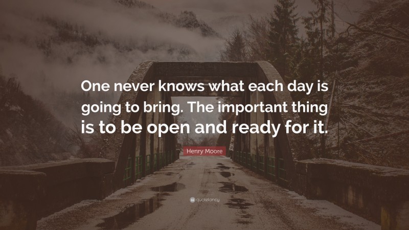 Henry Moore Quote: “One never knows what each day is going to bring. The important thing is to be open and ready for it.”