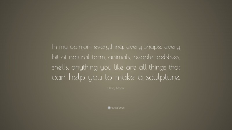 Henry Moore Quote: “In my opinion, everything, every shape, every bit of natural form, animals, people, pebbles, shells, anything you like are all things that can help you to make a sculpture.”