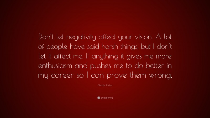 Nicole Polizzi Quote: “Don’t let negativity affect your vision. A lot of people have said harsh things, but I don’t let it affect me. If anything it gives me more enthusiasm and pushes me to do better in my career so I can prove them wrong.”