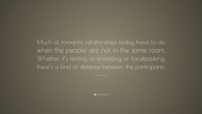 Ivan Reitman Quote: “Much of romantic relationships today have to do when the people are not in the same room. Whether it’s texting or e-mailing or Facebooking, there’s a kind of distance between the participants.”