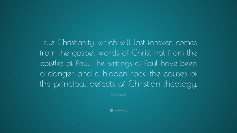 Ernest Renan Quote: “True Christianity, which will last forever, comes from the gospel words of Christ not from the epistles of Paul. The writings of Paul have been a danger and a hidden rock, the causes of the principal defects of Christian theology.”