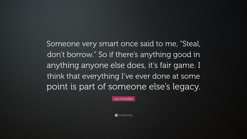 Liev Schreiber Quote: “Someone very smart once said to me, “Steal, don’t borrow.” So if there’s anything good in anything anyone else does, it’s fair game. I think that everything I’ve ever done at some point is part of someone else’s legacy.”