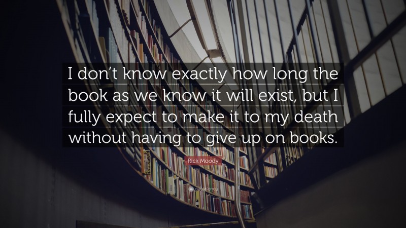 Rick Moody Quote: “I don’t know exactly how long the book as we know it will exist, but I fully expect to make it to my death without having to give up on books.”
