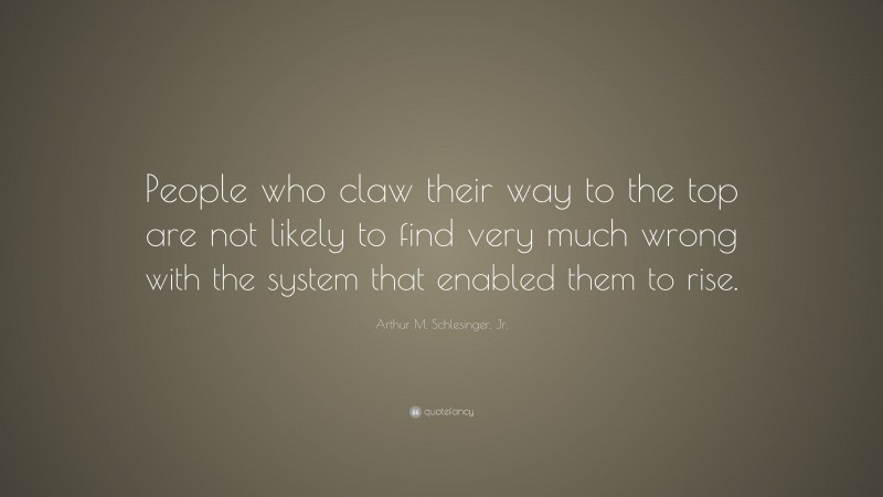 Arthur M. Schlesinger, Jr. Quote: “People who claw their way to the top are not likely to find very much wrong with the system that enabled them to rise.”