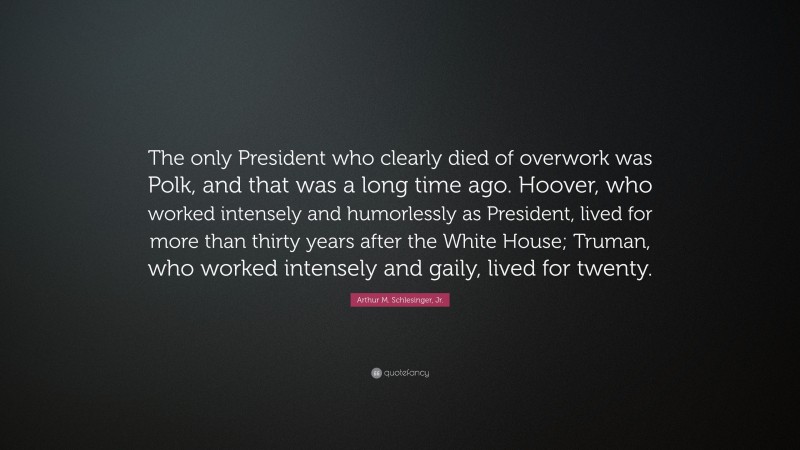 Arthur M. Schlesinger, Jr. Quote: “The only President who clearly died of overwork was Polk, and that was a long time ago. Hoover, who worked intensely and humorlessly as President, lived for more than thirty years after the White House; Truman, who worked intensely and gaily, lived for twenty.”