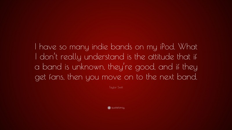 Taylor Swift Quote: “I have so many indie bands on my iPod. What I don’t really understand is the attitude that if a band is unknown, they’re good, and if they get fans, then you move on to the next band.”