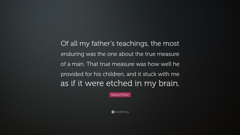 Sidney Poitier Quote: “Of all my father’s teachings, the most enduring was the one about the true measure of a man. That true measure was how well he provided for his children, and it stuck with me as if it were etched in my brain.”