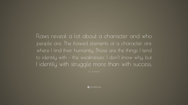Liev Schreiber Quote: “Flaws reveal a lot about a character and who people are. The flawed elements of a character are where I find their humanity. Those are the things I tend to identify with – the weaknesses. I don’t know why, but I identify with struggle more than with success.”