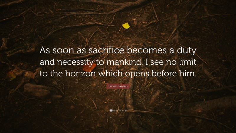 Ernest Renan Quote: “As soon as sacrifice becomes a duty and necessity to mankind. I see no limit to the horizon which opens before him.”