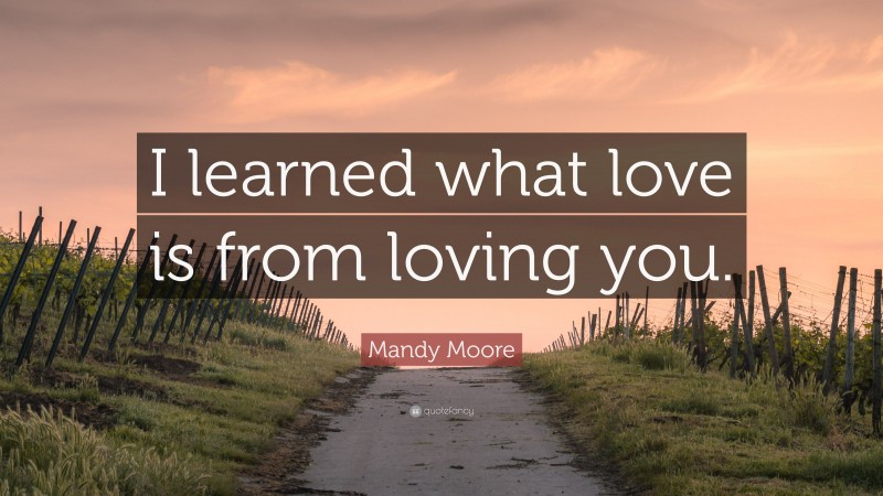 Mandy Moore Quote: “I learned what love is from loving you.”