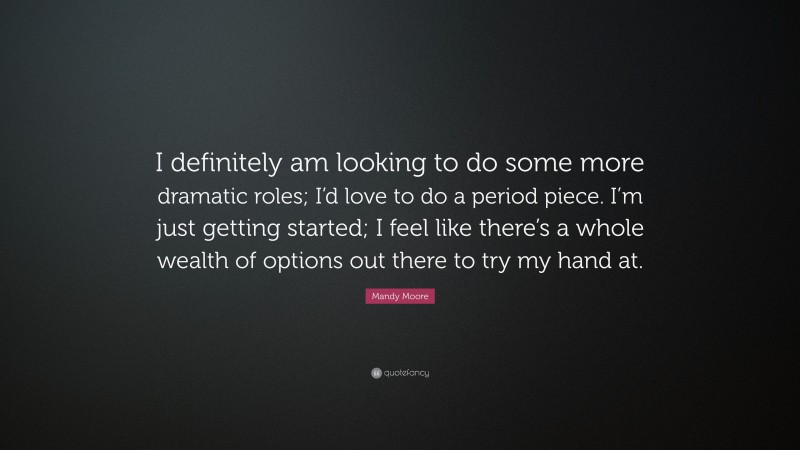 Mandy Moore Quote: “I definitely am looking to do some more dramatic roles; I’d love to do a period piece. I’m just getting started; I feel like there’s a whole wealth of options out there to try my hand at.”