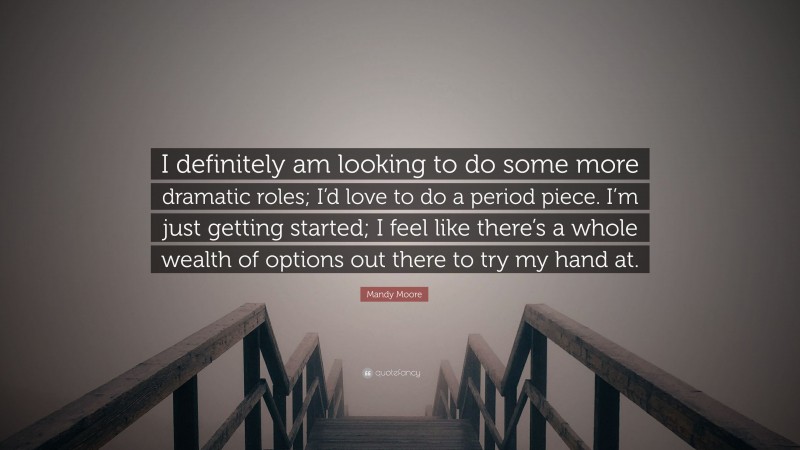 Mandy Moore Quote: “I definitely am looking to do some more dramatic roles; I’d love to do a period piece. I’m just getting started; I feel like there’s a whole wealth of options out there to try my hand at.”