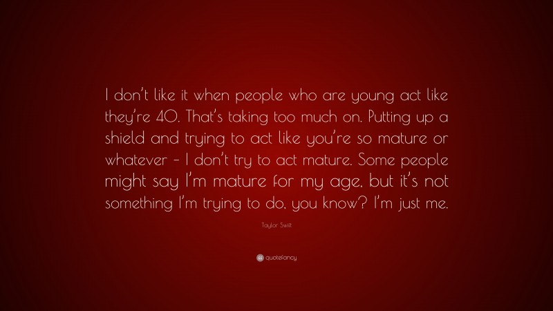 Taylor Swift Quote: “I don’t like it when people who are young act like they’re 40. That’s taking too much on. Putting up a shield and trying to act like you’re so mature or whatever – I don’t try to act mature. Some people might say I’m mature for my age, but it’s not something I’m trying to do, you know? I’m just me.”