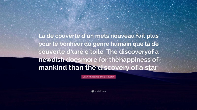 Jean Anthelme Brillat-Savarin Quote: “La de couverte d’un mets nouveau fait plus pour le bonheur du genre humain que la de couverte d’une e toile. The discoveryof a newdish doesmore for thehappiness of mankind than the discovery of a star.”